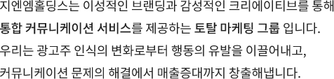 지엔엠홀딩스는 이성적인 브랜딩과 감성적인 크리에이티브를 통해 통합 커뮤니케이션 서비스를 제공하는 토탈 마케팅 그룹 입니다. 우리는 광고주 인식의 변화로부터 행동의 유발을 이끌어내고, 커뮤니케이션 문제의 해결에서 매출증대까지 창출해냅니다.